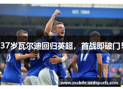 37岁瓦尔迪回归英超，首战即破门！