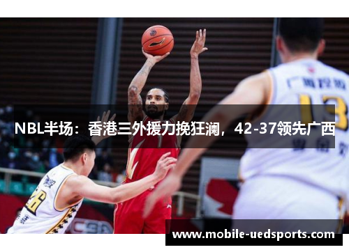 NBL半场：香港三外援力挽狂澜，42-37领先广西