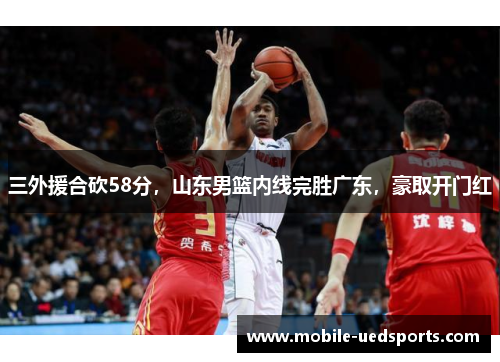 三外援合砍58分,山东男篮内线完胜广东,豪取开门红 三外援合砍58分,山东男篮内线完胜广东,豪取开门红