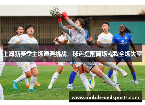 上海新赛季主场遭遇挑战,球迷提前离场或致全场失望 上海新赛季主场遭遇挑战,球迷提前离场或致全场失望