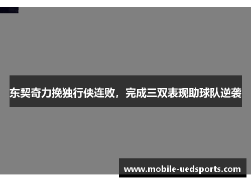 东契奇力挽独行侠连败,完成三双表现助球队逆袭 东契奇力挽独行侠连败,完成三双表现助球队逆袭