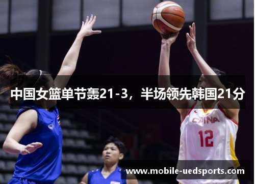 中国女篮单节轰21-3,半场领先韩国21分 中国女篮单节轰21-3,半场领先韩国21分