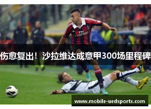 伤愈复出!沙拉维达成意甲300场里程碑 伤愈复出!沙拉维达成意甲300场里程碑