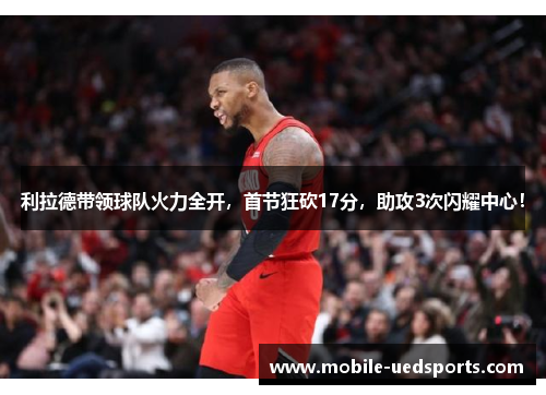 利拉德带领球队火力全开，首节狂砍17分，助攻3次闪耀中心！