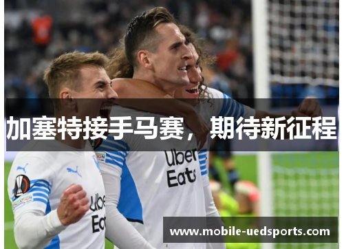 加塞特接手马赛,期待新征程 加塞特接手马赛,期待新征程