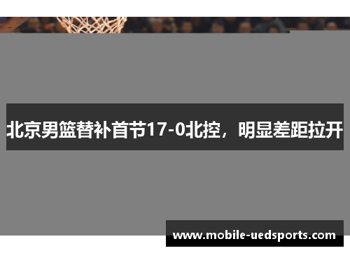 北京男篮替补首节17-0北控,明显差距拉开 北京男篮替补首节17-0北控,明显差距拉开
