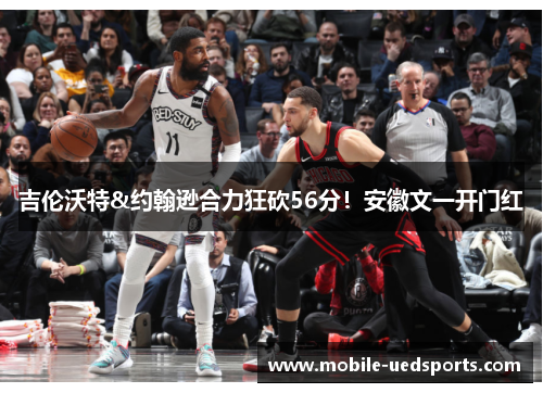 吉伦沃特&约翰逊合力狂砍56分!安徽文一开门红 吉伦沃特&约翰逊合力狂砍56分!安徽文一开门红