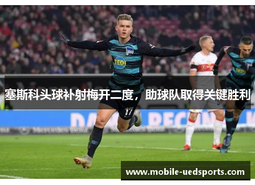 塞斯科头球补射梅开二度,助球队取得关键胜利 塞斯科头球补射梅开二度,助球队取得关键胜利