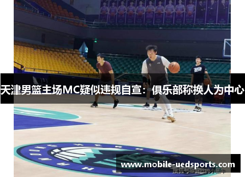 天津男篮主场MC疑似违规自宣:俱乐部称换人为中心 天津男篮主场MC疑似违规自宣:俱乐部称换人为中心