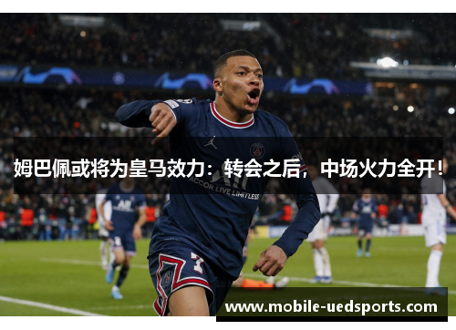 姆巴佩或将为皇马效力：转会之后，中场火力全开！