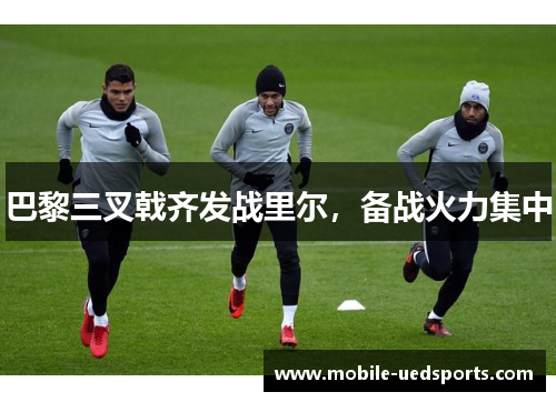 巴黎三叉戟齐发战里尔,备战火力集中 巴黎三叉戟齐发战里尔,备战火力集中