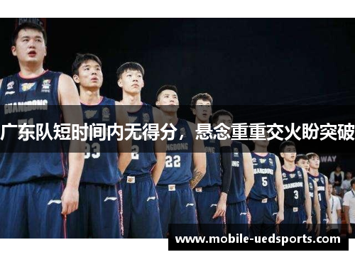 广东队短时间内无得分,悬念重重交火盼突破 广东队短时间内无得分,悬念重重交火盼突破