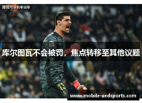 库尔图瓦不会被罚,焦点转移至其他议题 库尔图瓦不会被罚,焦点转移至其他议题