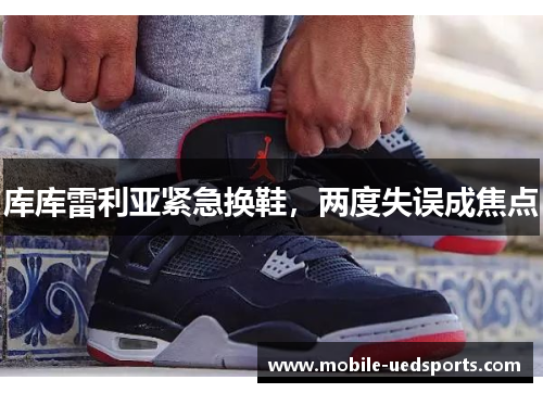 库库雷利亚紧急换鞋,两度失误成焦点 库库雷利亚紧急换鞋,两度失误成焦点