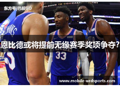 恩比德或将提前无缘赛季奖项争夺? 恩比德或将提前无缘赛季奖项争夺?
